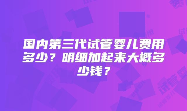 国内第三代试管婴儿费用多少?明细加起来大概多少钱?