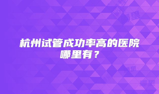 杭州试管成功率高的医院哪里有?