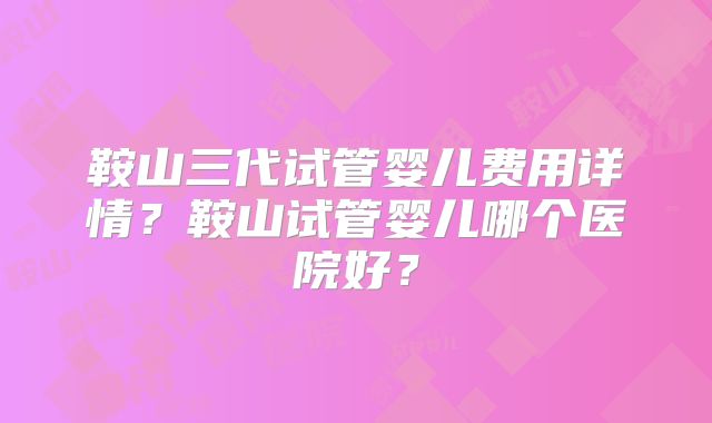 鞍山三代试管婴儿费用详情？鞍山试管婴儿哪个医院好？