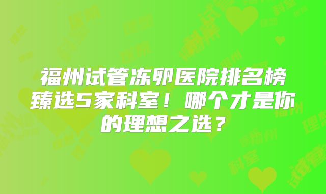 福州试管冻卵医院排名榜臻选5家科室！哪个才是你的理想之选？
