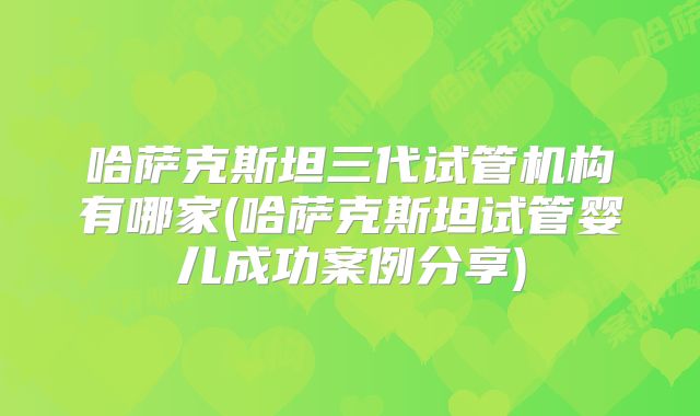 哈萨克斯坦三代试管机构有哪家(哈萨克斯坦试管婴儿成功案例分享)