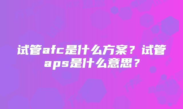 试管afc是什么方案？试管aps是什么意思？