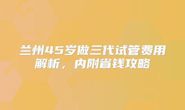 兰州45岁做三代试管费用解析，内附省钱攻略