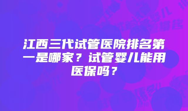 江西三代试管医院排名第一是哪家?试管婴儿能用医保吗?