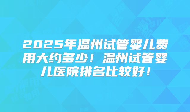 2025年温州试管婴儿费用大约多少！温州试管婴儿医院排名比较好！
