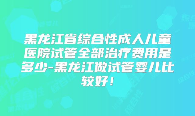 黑龙江省综合性成人儿童医院试管全部治疗费用是多少-黑龙江做试管婴儿比较好！