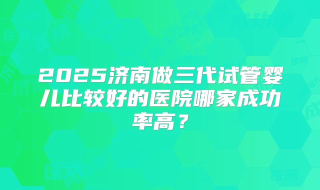 2025济南做三代试管婴儿比较好的医院哪家成功率高？