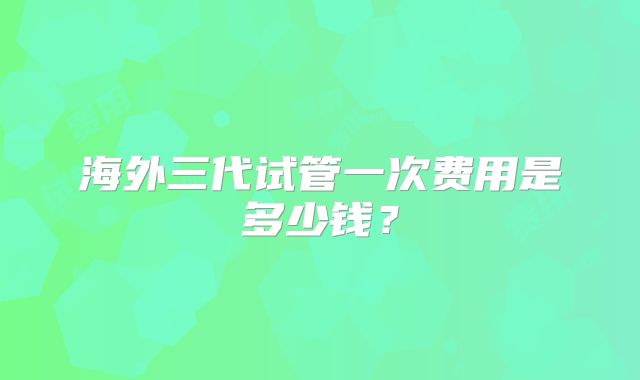 海外三代试管一次费用是多少钱？