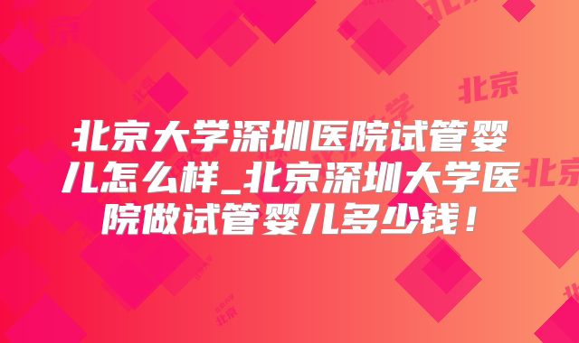 北京大学深圳医院试管婴儿怎么样_北京深圳大学医院做试管婴儿多少钱！