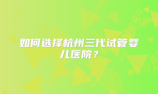 如何选择杭州三代试管婴儿医院？
