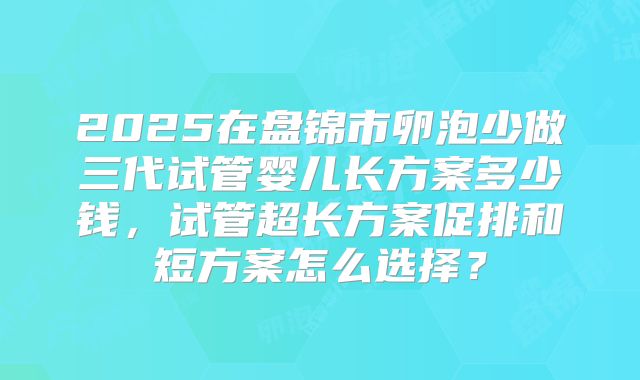 2025在盘锦市卵泡少做三代试管婴儿长方案多少钱,试管超长方案促排和短方案怎么选择?