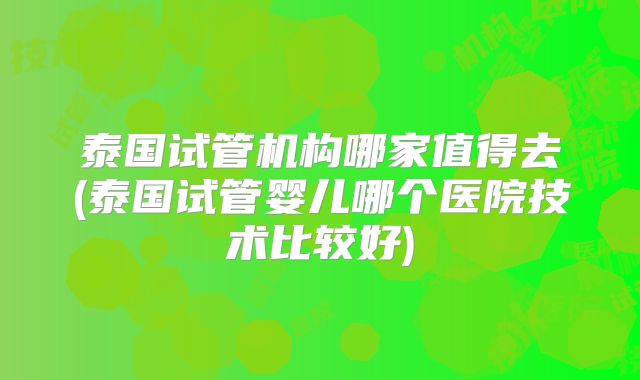 泰国试管机构哪家值得去(泰国试管婴儿哪个医院技术比较好)