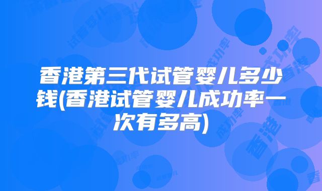 香港第三代试管婴儿多少钱(香港试管婴儿成功率一次有多高)