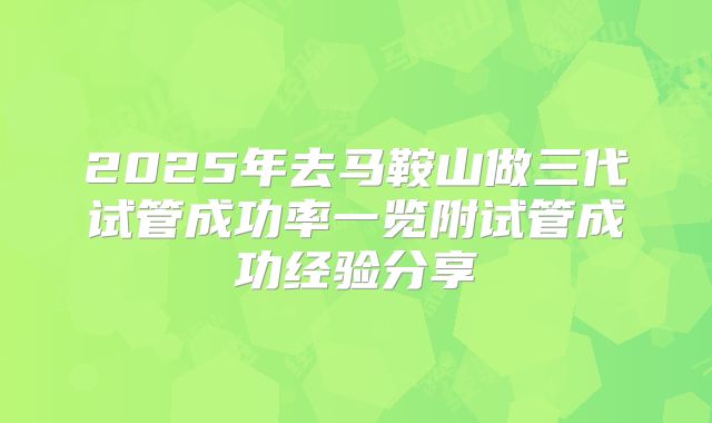2025年去马鞍山做三代试管成功率一览附试管成功经验分享