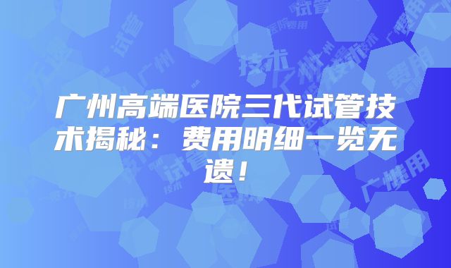 广州高端医院三代试管技术揭秘:费用明细一览无遗!