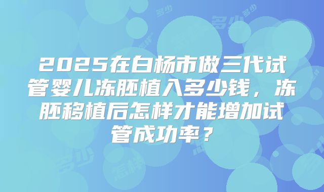 2025在白杨市做三代试管婴儿冻胚植入多少钱，冻胚移植后怎样才能增加试管成功率？