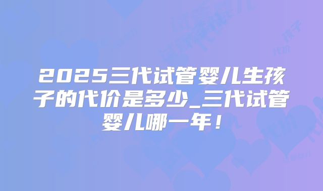 2025三代试管婴儿生孩子的代价是多少_三代试管婴儿哪一年！