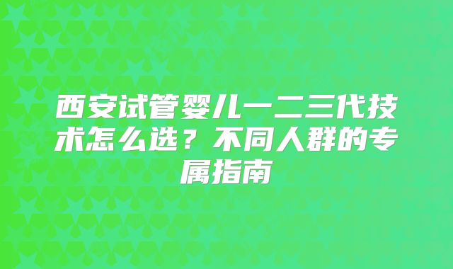 西安试管婴儿一二三代技术怎么选？不同人群的专属指南