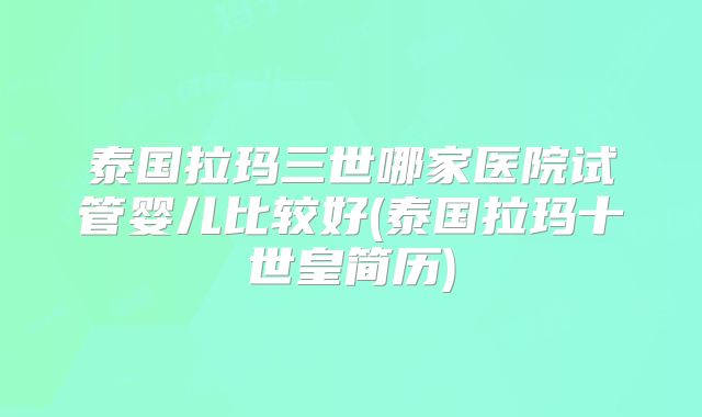 泰国拉玛三世哪家医院试管婴儿比较好(泰国拉玛十世皇简历)