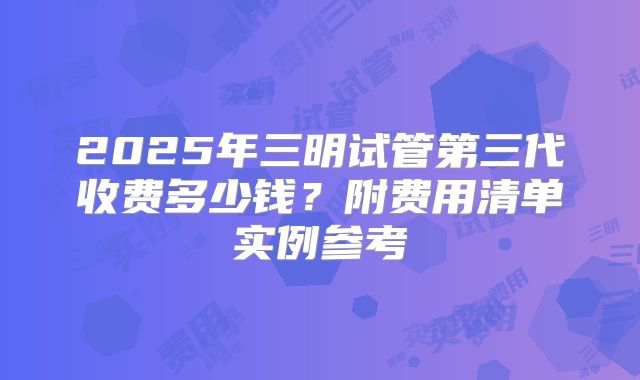 2025年三明试管第三代收费多少钱？附费用清单实例参考