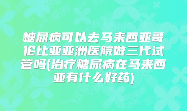 糖尿病可以去马来西亚哥伦比亚亚洲医院做三代试管吗(治疗糖尿病在马来西亚有什么好药)