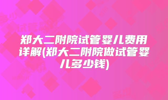 郑大二附院试管婴儿费用详解(郑大二附院做试管婴儿多少钱)