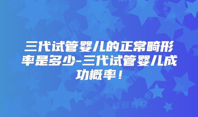 三代试管婴儿的正常畸形率是多少-三代试管婴儿成功概率！