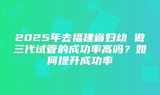 2025年去福建省妇幼 做三代试管的成功率高吗?如何提升成功率