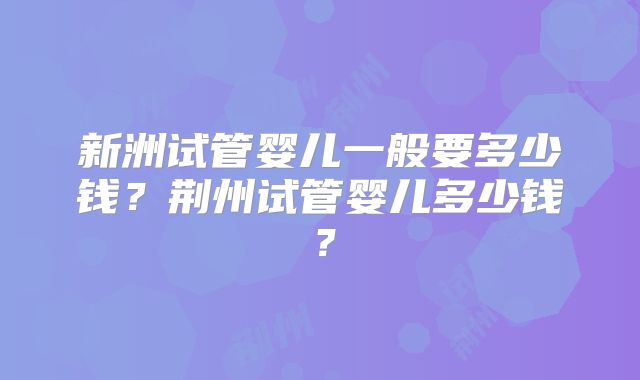 新洲试管婴儿一般要多少钱?荆州试管婴儿多少钱?