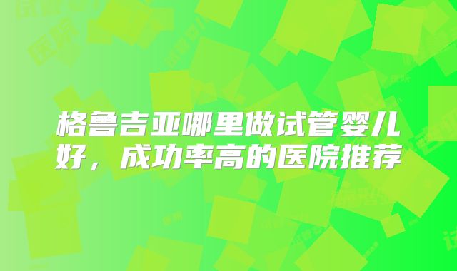格鲁吉亚哪里做试管婴儿好,成功率高的医院推荐