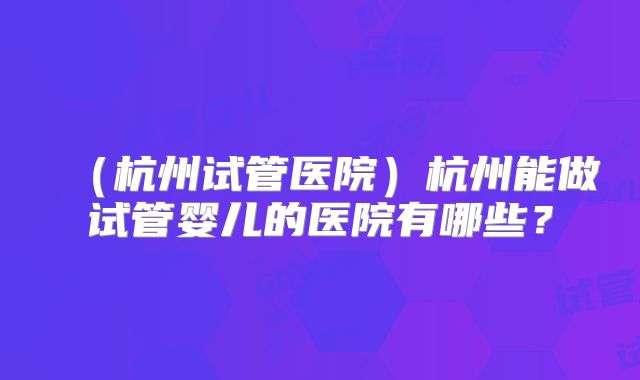 (杭州试管医院)杭州能做试管婴儿的医院有哪些?