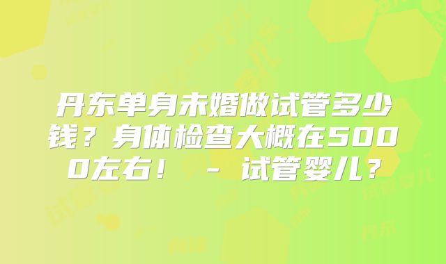 丹东单身未婚做试管多少钱?身体检查大概在5000左右! - 试管婴儿?