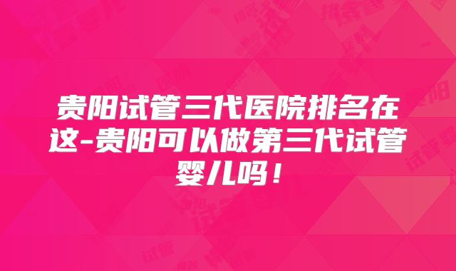 贵阳试管三代医院排名在这-贵阳可以做第三代试管婴儿吗！
