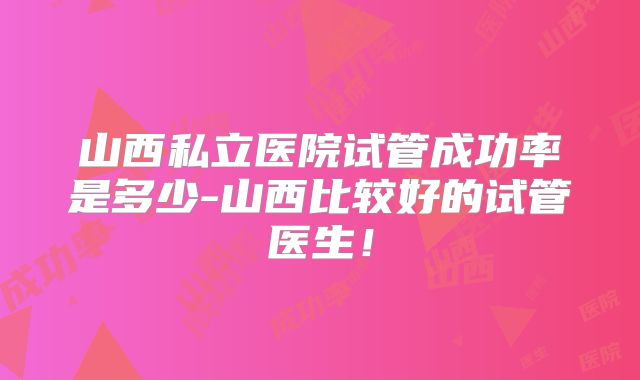 山西私立医院试管成功率是多少-山西比较好的试管医生!