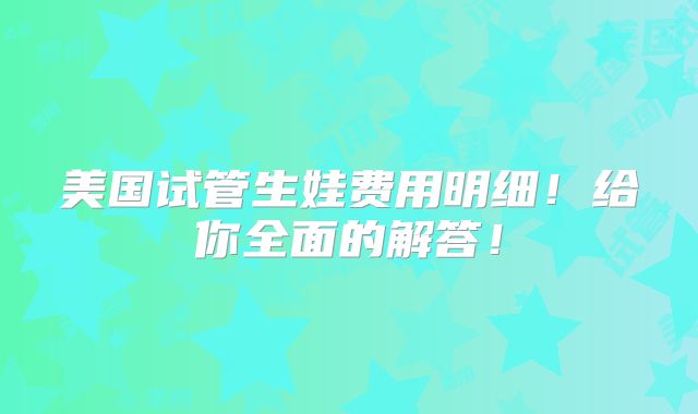 美国试管生娃费用明细！给你全面的解答！