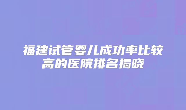 福建试管婴儿成功率比较高的医院排名揭晓