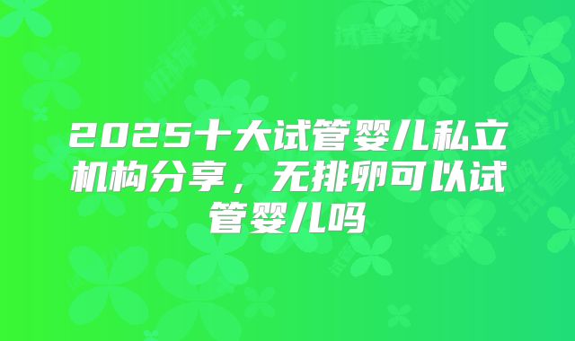 2025十大试管婴儿私立机构分享，无排卵可以试管婴儿吗