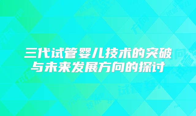 三代试管婴儿技术的突破与未来发展方向的探讨