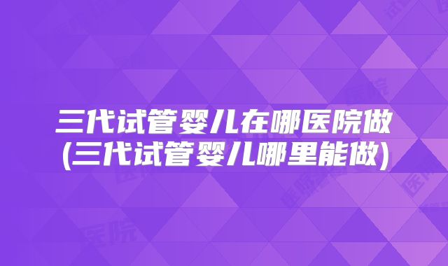 三代试管婴儿在哪医院做(三代试管婴儿哪里能做)