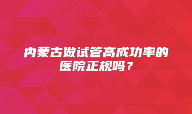 内蒙古做试管高成功率的医院正规吗?