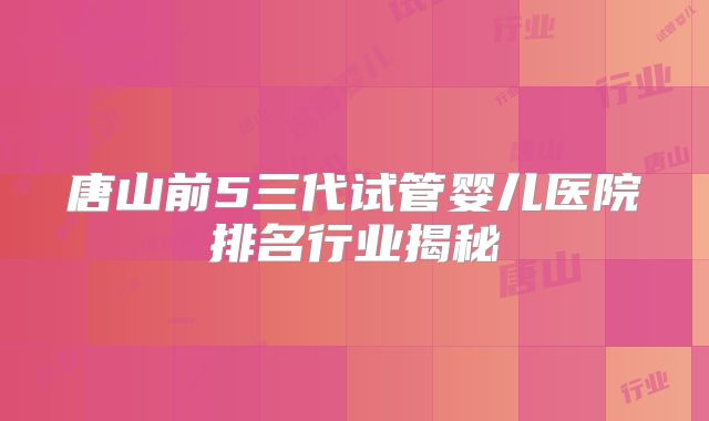 唐山前5三代试管婴儿医院排名行业揭秘