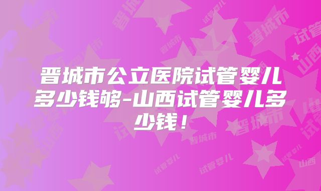 晋城市公立医院试管婴儿多少钱够-山西试管婴儿多少钱！
