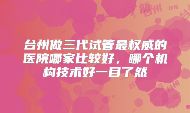台州做三代试管最权威的医院哪家比较好,哪个机构技术好一目了然