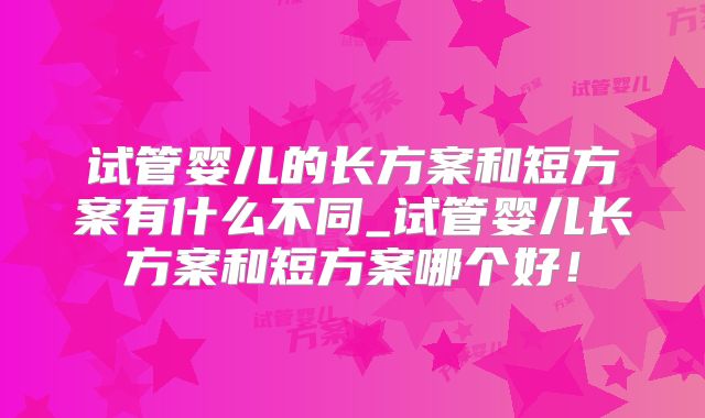 试管婴儿的长方案和短方案有什么不同_试管婴儿长方案和短方案哪个好!