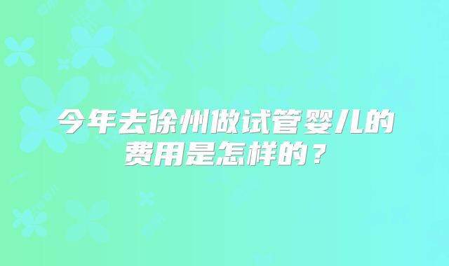 今年去徐州做试管婴儿的费用是怎样的?