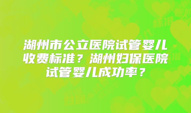 湖州市公立医院试管婴儿收费标准？湖州妇保医院试管婴儿成功率？