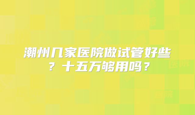 潮州几家医院做试管好些？十五万够用吗？