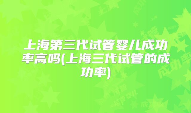 上海第三代试管婴儿成功率高吗(上海三代试管的成功率)