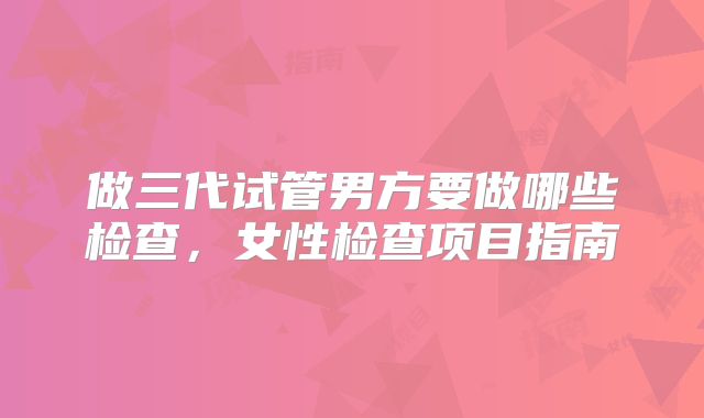 做三代试管男方要做哪些检查，女性检查项目指南