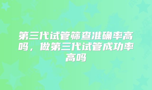 第三代试管筛查准确率高吗,做第三代试管成功率高吗